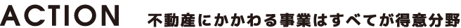 ACTION 不動産にかかわる事業はすべてが得意分野
